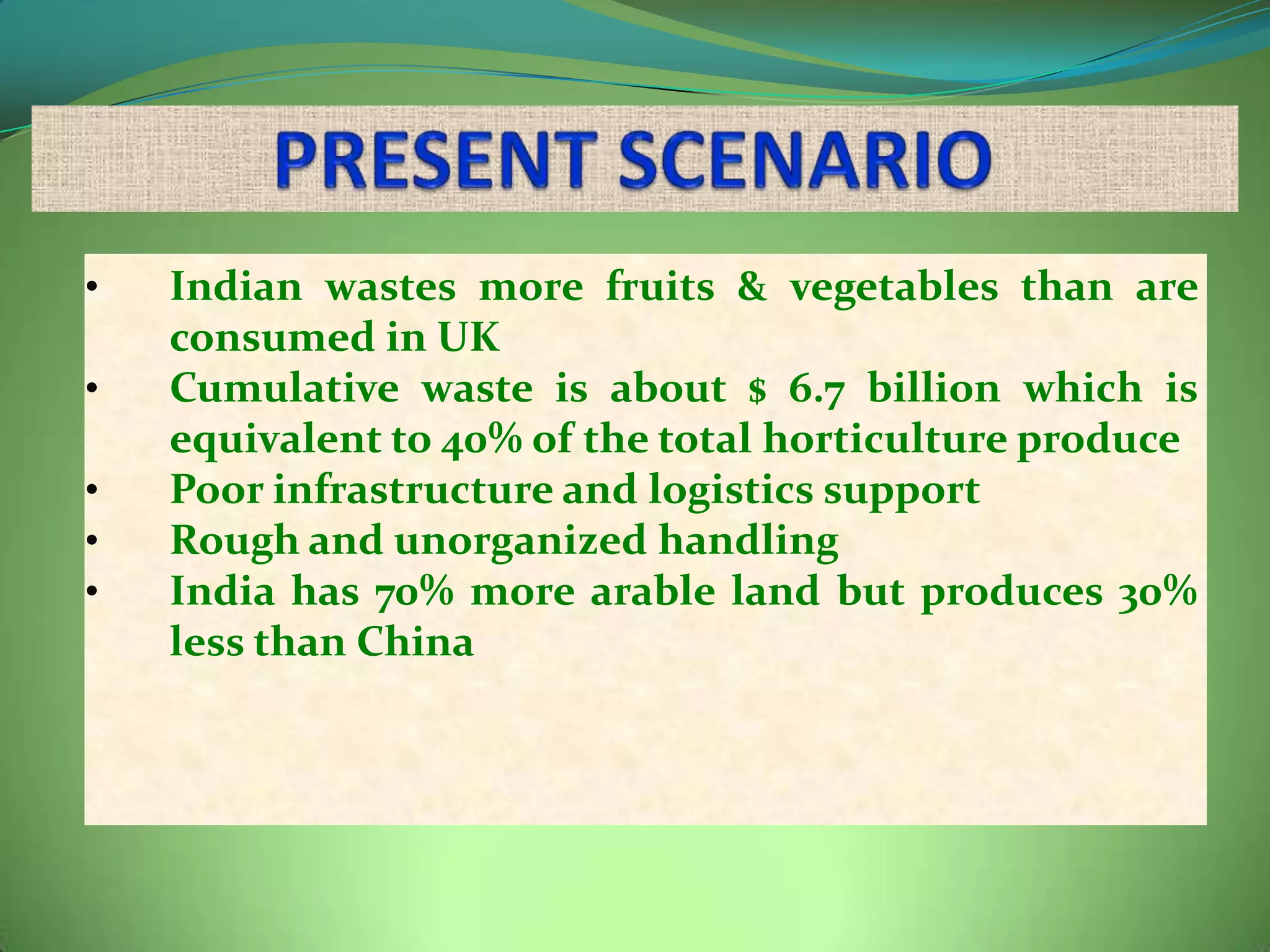 •   Indian wastes more fruits & vegetables than are
    consumed in UK
•   Cumulative waste is about $ 6.7 billion which is
    equivalent to 40% of the total horticulture produce
•   Poor infrastructure and logistics support
•   Rough and unorganized handling
•   India has 70% more arable land but produces 30%
    less than China
 