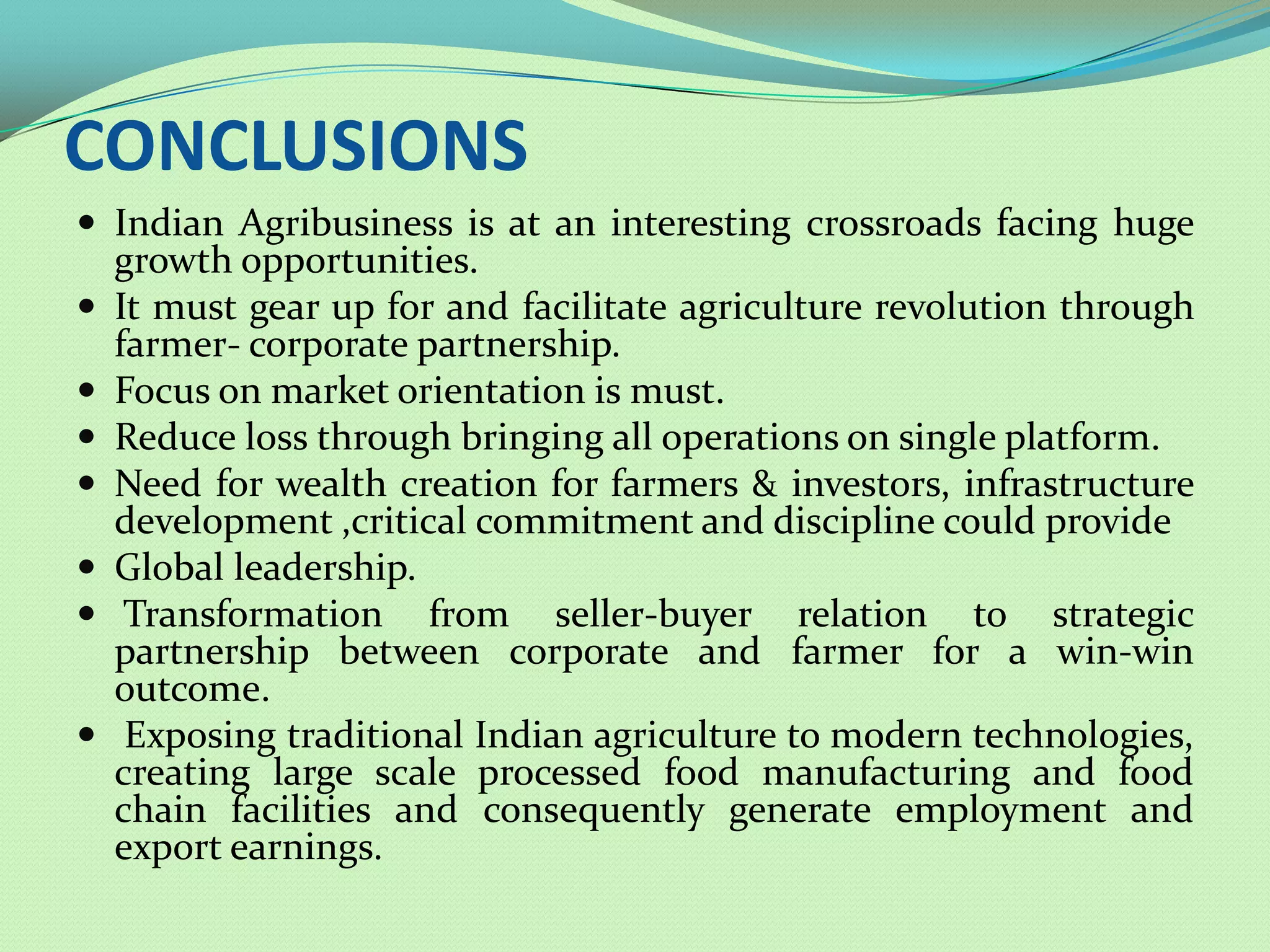 CONCLUSIONS
 Indian Agribusiness is at an interesting crossroads facing huge
    growth opportunities.
   It must gear up for and facilitate agriculture revolution through
    farmer- corporate partnership.
   Focus on market orientation is must.
   Reduce loss through bringing all operations on single platform.
   Need for wealth creation for farmers & investors, infrastructure
    development ,critical commitment and discipline could provide
   Global leadership.
    Transformation from seller-buyer relation to strategic
    partnership between corporate and farmer for a win-win
    outcome.
    Exposing traditional Indian agriculture to modern
    technologies, creating large scale processed food manufacturing
    and food chain facilities and consequently generate employment
    and export earnings.
 