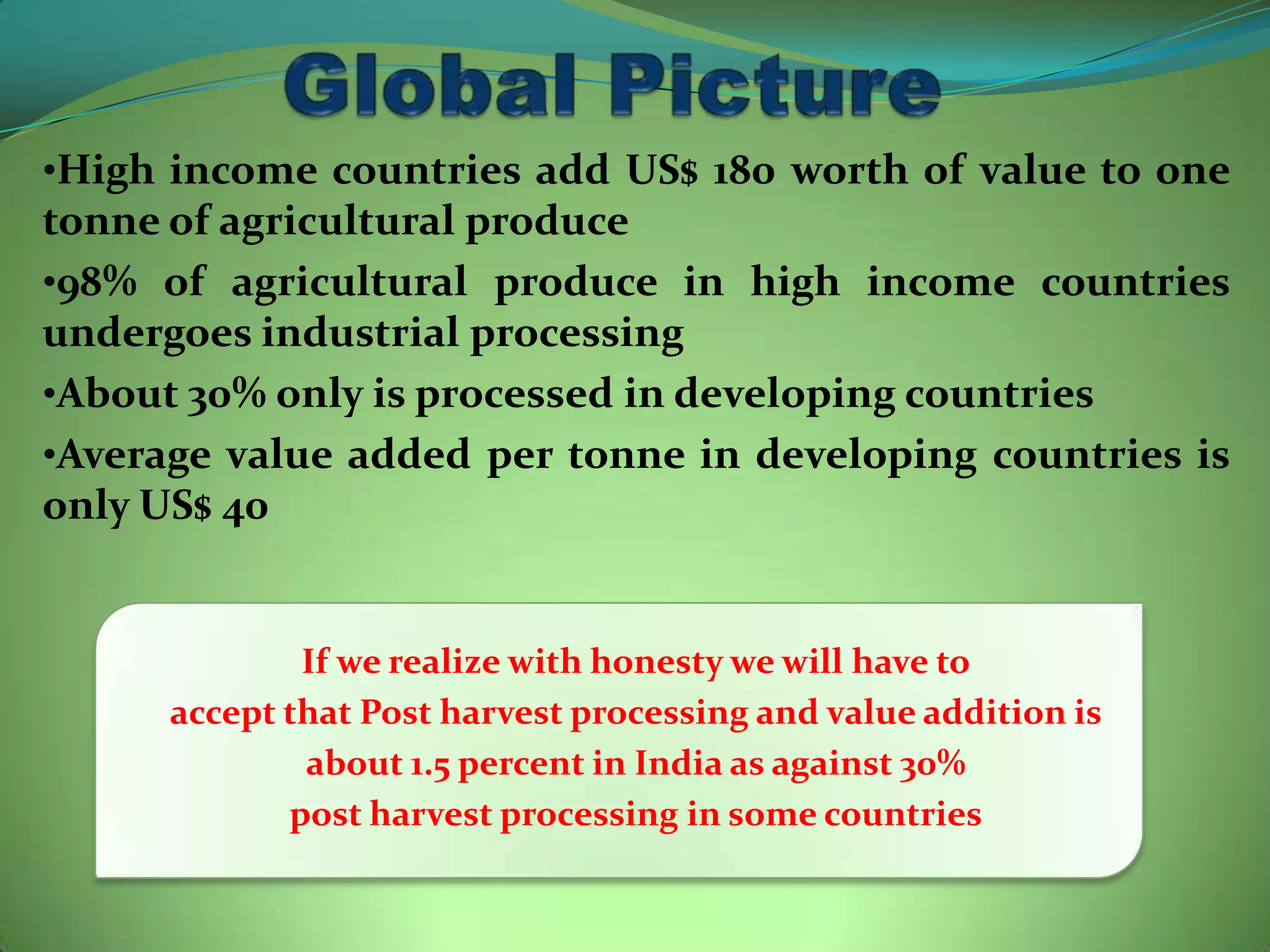 •High income countries add US$ 180 worth of value to one
tonne of agricultural produce
•98% of agricultural produce in high income countries
undergoes industrial processing
•About 30% only is processed in developing countries
•Average value added per tonne in developing countries is
only US$ 40


              If we realize with honesty we will have to
      accept that Post harvest processing and value addition is
              about 1.5 percent in India as against 30%
             post harvest processing in some countries
 