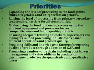 •   Expanding the level of processing in the food grains,
    fruits & vegetables and dairy sectors on priority,
•   Raising the level of processing from primary/ secondary
    to secondary/ tertiary for all commodities,
•   Modernizing the food processing sectors using the
    efficient equipment and processes for cost
    competitiveness and better quality products,
•   Ensuring adequate training of workers, supervisors and
    managers in food processing industries to ensure
    efficient operations and product quality,
•   Providing skills and knowledge to farmers for ensuring
    quality of produce through adoption of GAP, and
•   Promoting seamless value chain including post harvest
    management and value addition in production
    catchments to obviate the quantitative and qualitative
    losses.
 