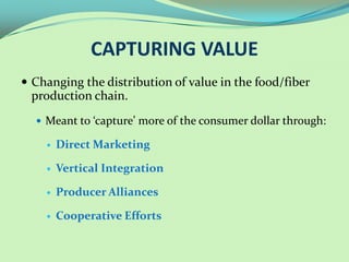 CAPTURING VALUE
 Changing the distribution of value in the food/fiber
 production chain.
   Meant to ‘capture’ more of the consumer dollar through:

       Direct Marketing

       Vertical Integration

       Producer Alliances

       Cooperative Efforts
 