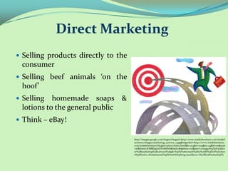 Direct Marketing
 Selling products directly to the
 consumer
 Selling beef animals ‘on the
 hoof’
 Selling  homemade soaps &
 lotions to the general public
 Think – eBay!

                                     http://images.google.com/imgres?imgurl=http://www.insidefurniture.com/insidef
                                     urniture/images/marketing_cartoon_1.jpg&imgrefurl=http://www.insidefurniture.
                                     com/insidefurniture/blogservation/index.html&h=224&w=309&sz=24&hl=en&start
                                     =16&tbnid=KN8RhgvhDYw8NM:&tbnh=85&tbnw=117&prev=/images%3Fq%3Ddire
                                     ct%2Bmarketing%2Bcartoon%26gbv%3D2%26svnum%3D10%26hl%3Den%26clien
                                     t%3Dfirefox-a%26channel%3Ds%26rls%3Dorg.mozilla:en-US:official%26sa%3DG
 