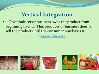 Vertical Integration
 – One producer or business owns the product from
 beginning to end. This producer or business doesn’t
 sell the product until the consumer purchases it:
                     Tyson Chicken -
 