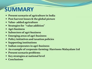 SUMMARY
   Present scenario of agriculture in India
   Post harvest losses & the global picture
   Value- added agriculture
   Strategies for “value addition”
   Agri-business
   Subsectors of agri-business
   Emerging areas of agri-business
   Policy initiatives and taxation policies
   Supporting institutions
   Indian corporates in agri-business
   An example of corporate-farming: Harrisons Malayalam Ltd
   Present scenario problems
   Key strategies at national level
   Conclusions
 