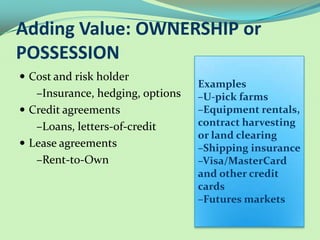 Adding Value: OWNERSHIP or
POSSESSION
 Cost and risk holder
                                  Examples
   –Insurance, hedging, options   –U-pick farms
 Credit agreements               –Equipment rentals,
   –Loans, letters-of-credit      contract harvesting
                                  or land clearing
 Lease agreements                –Shipping insurance
   –Rent-to-Own                   –Visa/MasterCard
                                  and other credit
                                  cards
                                  –Futures markets
 