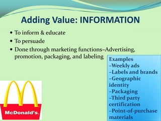 Adding Value: INFORMATION
 To inform & educate
 To persuade
 Done through marketing functions–Advertising,
 promotion, packaging, and labeling Examples
                                     –Weekly ads
                                     –Labels and brands
                                     –Geographic
                                     identity
                                     –Packaging
                                     –Third party
                                     certification
                                     –Point-of-purchase
                                     materials
 