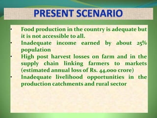 •   Food production in the country is adequate but
    it is not accessible to all.
•   Inadequate income earned by about 25%
    population
•   High post harvest losses on farm and in the
    supply chain linking farmers to markets
    (estimated annual loss of Rs. 44,000 crore)
•   Inadequate livelihood opportunities in the
    production catchments and rural sector
 