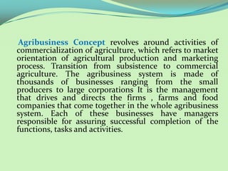 Agribusiness Concept revolves around activities of
commercialization of agriculture, which refers to market
orientation of agricultural production and marketing
process. Transition from subsistence to commercial
agriculture. The agribusiness system is made of
thousands of businesses ranging from the small
producers to large corporations It is the management
that drives and directs the firms , farms and food
companies that come together in the whole agribusiness
system. Each of these businesses have managers
responsible for assuring successful completion of the
functions, tasks and activities.
 