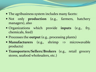  The agribusiness system includes many facets:
 Not      only production (e.g., farmers, hatchery
    managers), also
   Organizations which provide inputs (e.g., fry,
    chemicals, feed)
   Processes the output (e.g., processing plants)
   Manufacturers (e.g., shrimp              microwavable
    products)
   Transporters/Sellers/Brokers (e.g., retail grocery
    stores, seafood wholesalers, etc.)
 