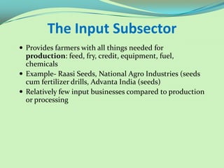The Input Subsector
 Provides farmers with all things needed for
  production: feed, fry, credit, equipment, fuel,
  chemicals
 Example- Raasi Seeds, National Agro Industries (seeds
  cum fertilizer drills, Advanta India (seeds)
 Relatively few input businesses compared to production
  or processing
 