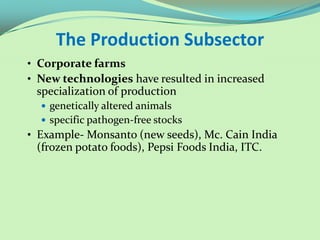 The Production Subsector
• Corporate farms
• New technologies have resulted in increased
 specialization of production
   genetically altered animals
   specific pathogen-free stocks
• Example- Monsanto (new seeds), Mc. Cain India
 (frozen potato foods), Pepsi Foods India, ITC.
 