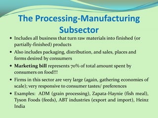 The Processing-Manufacturing
             Subsector
 Includes all business that turn raw materials into finished (or
  partially-finished) products
 Also includes packaging, distribution, and sales, places and
  forms desired by consumers
 Marketing bill represents 70% of total amount spent by
  consumers on food!!!
 Firms in this sector are very large (again, gathering economies of
  scale); very responsive to consumer tastes/ preferences
 Examples: ADM (grain processing), Zapata-Haynie (fish meal),
  Tyson Foods (feeds), ABT industries (export and import), Heinz
  India
 