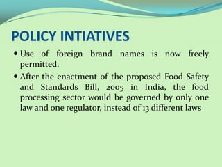 POLICY INTIATIVES
 Use of foreign brand names is now freely
  permitted.
 After the enactment of the proposed Food Safety
  and Standards Bill, 2005 in India, the food
 processing sector would be governed by only one
 law and one regulator, instead of 13 different laws
 