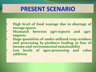 •   High level of food wastage due to shortage of
    storage spaces
•   Mismatch between agri-exports and agri-
    imports
•   Huge quantities of under-utilized crop residues
    and processing by-products leading to loss of
    income and environmental sustainability
•   Low levels of agro-processing and value
    addition
 