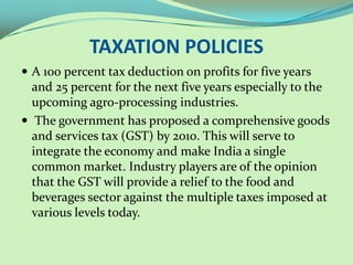 TAXATION POLICIES
 A 100 percent tax deduction on profits for five years
  and 25 percent for the next five years especially to the
  upcoming agro-processing industries.
 The government has proposed a comprehensive goods
  and services tax (GST) by 2010. This will serve to
  integrate the economy and make India a single
  common market. Industry players are of the opinion
  that the GST will provide a relief to the food and
  beverages sector against the multiple taxes imposed at
  various levels today.
 