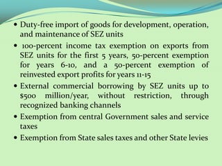  Duty-free import of goods for development, operation,
    and maintenance of SEZ units
    100-percent income tax exemption on exports from
    SEZ units for the first 5 years, 50-percent exemption
    for years 6-10, and a 50-percent exemption of
    reinvested export profits for years 11-15
   External commercial borrowing by SEZ units up to
    $500 million/year, without restriction, through
    recognized banking channels
   Exemption from central Government sales and service
    taxes
   Exemption from State sales taxes and other State levies
 