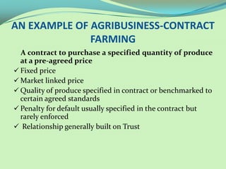 AN EXAMPLE OF AGRIBUSINESS-CONTRACT
              FARMING
  A contract to purchase a specified quantity of produce
  at a pre-agreed price
 Fixed price
 Market linked price
 Quality of produce specified in contract or benchmarked to
  certain agreed standards
 Penalty for default usually specified in the contract but
  rarely enforced
 Relationship generally built on Trust
 