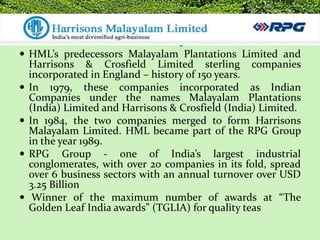 Harrisons Malayalam Ltd.
 HML’s predecessors Malayalam Plantations Limited and
    Harrisons & Crosfield Limited sterling companies
    incorporated in England – history of 150 years.
   In 1979, these companies incorporated as Indian
    Companies under the names Malayalam Plantations
    (India) Limited and Harrisons & Crosfield (India) Limited.
   In 1984, the two companies merged to form Harrisons
    Malayalam Limited. HML became part of the RPG Group
    in the year 1989.
   RPG Group - one of India’s largest industrial
    conglomerates, with over 20 companies in its fold, spread
    over 6 business sectors with an annual turnover over USD
    3.25 Billion
    Winner of the maximum number of awards at “The
    Golden Leaf India awards” (TGLIA) for quality teas
 