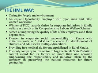 THE HML WAY:
 Caring for People and environment
 An equal Opportunity employer with 7700 men and 8800
    women workforce
   Winner of FICCI awards thrice for corporate initiatives in family
    welfare as a result of its Comprehensive Labour Welfare Scheme
   Aimed at improving the quality of life of the employees and their
    dependents.
   Pioneer in corporate social responsibility in Kerala with
    initiatives such as “ Rakshita ” a centre for development of
    children and adults with multiple disabilities
   Providing free medical aid for underprivileged in Rural Kerala.
   The only company in this sector to bag the Kerala State Pollution
    control award for its factory on more than one occasion
    emphasizing the responsibility and initiative taken by the
    company in preserving the natural resources for future
    generation.
 