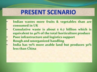 •   Indian wastes more fruits & vegetables than are
    consumed in UK
•   Cumulative waste is about $ 6.7 billion which is
    equivalent to 40% of the total horticulture produce
•   Poor infrastructure and logistics support
•   Rough and unorganized handling
•   India has 70% more arable land but produces 30%
    less than China
 