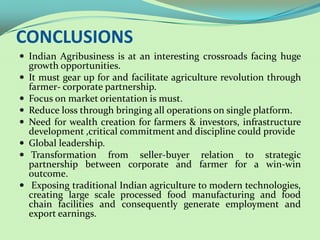 CONCLUSIONS
 Indian Agribusiness is at an interesting crossroads facing huge
    growth opportunities.
   It must gear up for and facilitate agriculture revolution through
    farmer- corporate partnership.
   Focus on market orientation is must.
   Reduce loss through bringing all operations on single platform.
   Need for wealth creation for farmers & investors, infrastructure
    development ,critical commitment and discipline could provide
   Global leadership.
    Transformation from seller-buyer relation to strategic
    partnership between corporate and farmer for a win-win
    outcome.
    Exposing traditional Indian agriculture to modern
    technologies, creating large scale processed food manufacturing
    and food chain facilities and consequently generate employment
    and export earnings.
 