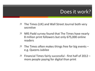 Does it work?

 The Times (UK) and Wall Street Journal both very
   secretive
 NRS Padd survey found that The Times have nearly
   8 million print followers but only 675,000 online
   readers
 The Times often makes things free for big events –
   e.g. Queens Jubilee
 Financial Times fairly successful - first half of 2012 –
   more people paying for digital than print
 