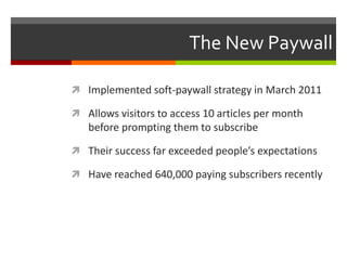 The New Paywall

 Implemented soft-paywall strategy in March 2011

 Allows visitors to access 10 articles per month
   before prompting them to subscribe

 Their success far exceeded people’s expectations

 Have reached 640,000 paying subscribers recently
 