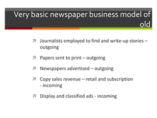 Very basic newspaper business model of
                                  old
      Journalists employed to find and write-up stories –
        outgoing

      Papers sent to print – outgoing

      Newspapers advertised – outgoing

      Copy sales revenue – retail and subscription
        - incoming

      Display and classified ads - incoming
 