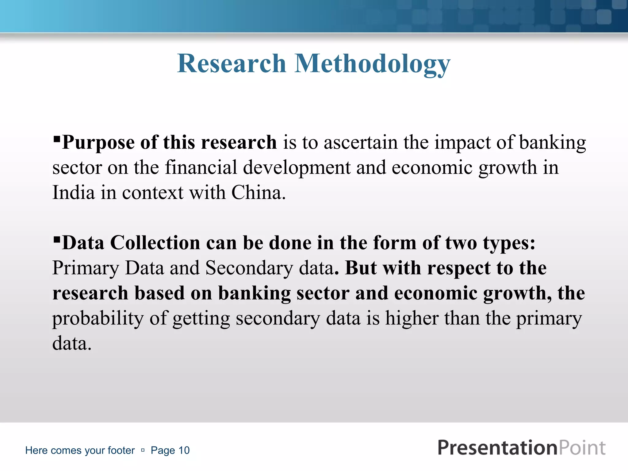 Research Methodology

     Purpose of this research is to ascertain the impact of banking
     sector on the financial development and economic growth in
     India in context with China.

     Data Collection can be done in the form of two types:
     Primary Data and Secondary data. But with respect to the
     research based on banking sector and economic growth, the
     probability of getting secondary data is higher than the primary
     data.



Here comes your footer  Page 10
 