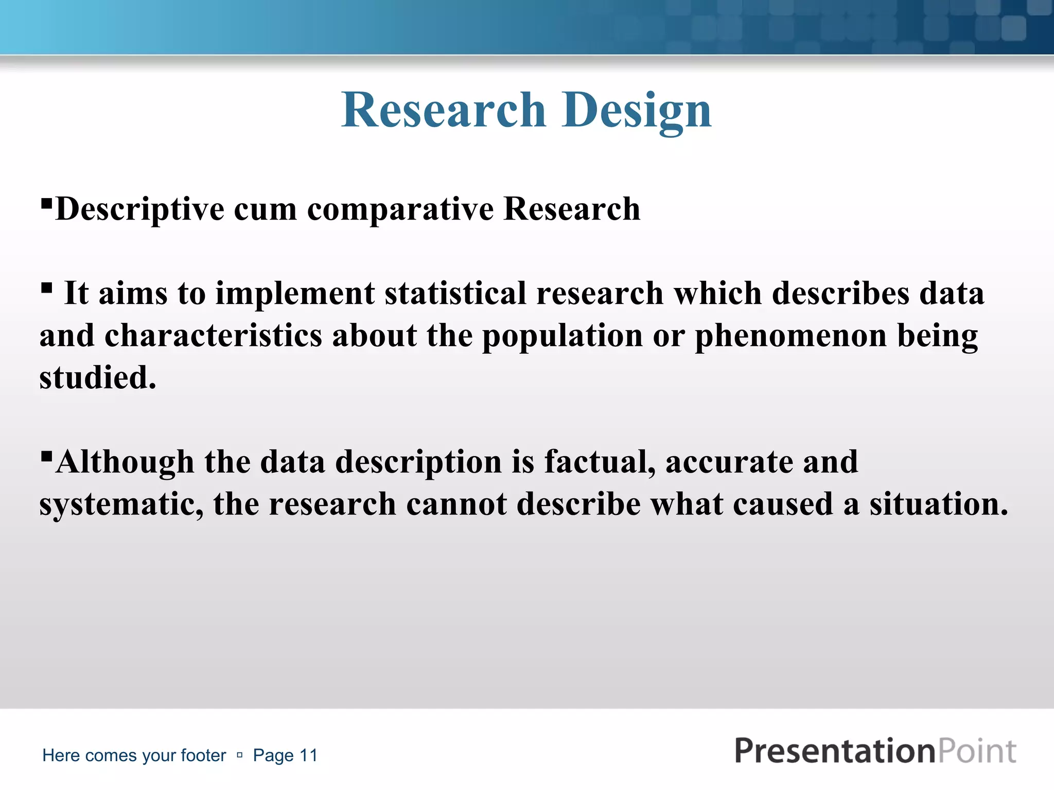 Research Design
Descriptive cum comparative Research

 It aims to implement statistical research which describes data
and characteristics about the population or phenomenon being
studied.

Although the data description is factual, accurate and
systematic, the research cannot describe what caused a situation.




Here comes your footer  Page 11
 