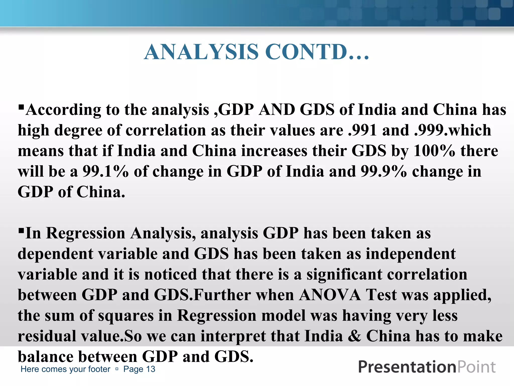 ANALYSIS CONTD…

According to the analysis ,GDP AND GDS of India and China has
high degree of correlation as their values are .991 and .999.which
means that if India and China increases their GDS by 100% there
will be a 99.1% of change in GDP of India and 99.9% change in
GDP of China.

In Regression Analysis, analysis GDP has been taken as
dependent variable and GDS has been taken as independent
variable and it is noticed that there is a significant correlation
between GDP and GDS.Further when ANOVA Test was applied,
the sum of squares in Regression model was having very less
residual value.So we can interpret that India & China has to make
balance between GDP and GDS.
Here comes your footer  Page 13
 