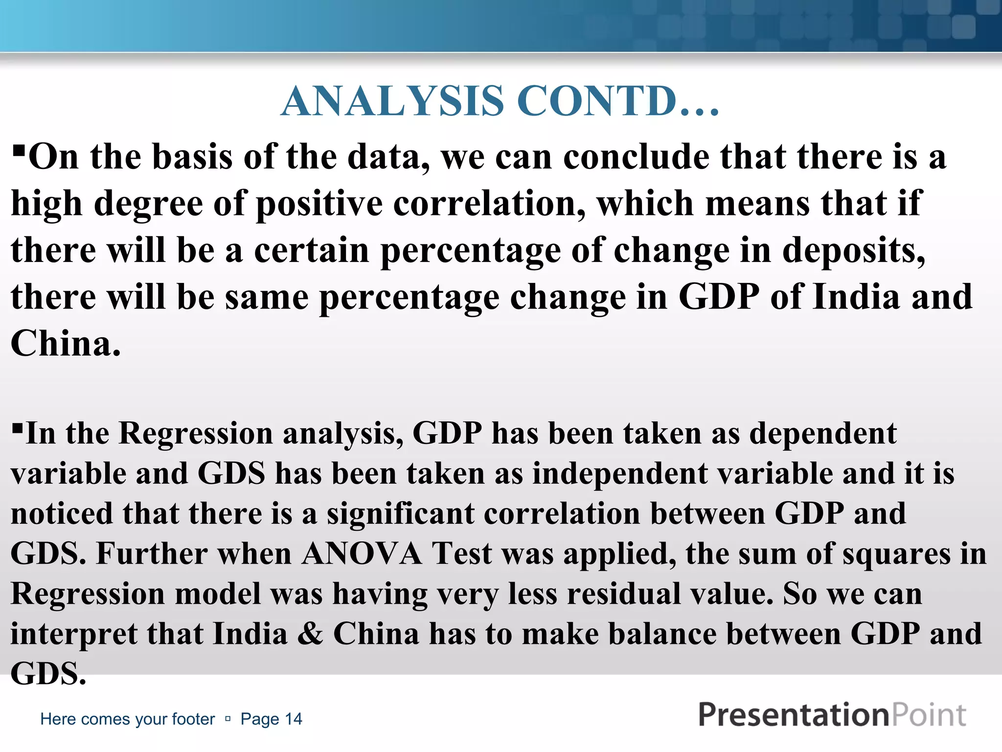 ANALYSIS CONTD…
On the basis of the data, we can conclude that there is a
high degree of positive correlation, which means that if
there will be a certain percentage of change in deposits,
there will be same percentage change in GDP of India and
China.

In the Regression analysis, GDP has been taken as dependent
variable and GDS has been taken as independent variable and it is
noticed that there is a significant correlation between GDP and
GDS. Further when ANOVA Test was applied, the sum of squares in
Regression model was having very less residual value. So we can
interpret that India & China has to make balance between GDP and
GDS.
  Here comes your footer  Page 14
 