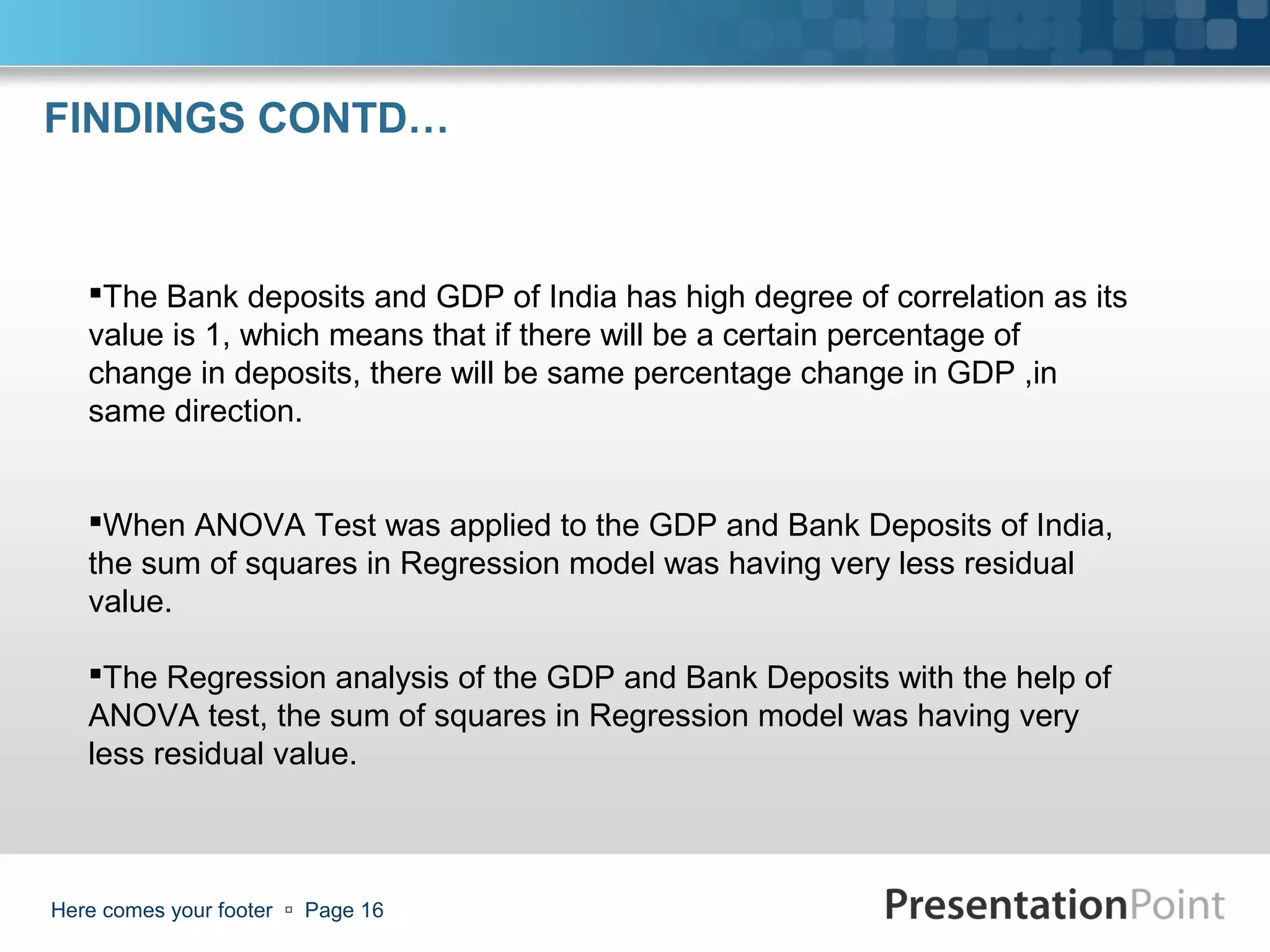 FINDINGS CONTD…



   The Bank deposits and GDP of India has high degree of correlation as its
   value is 1, which means that if there will be a certain percentage of
   change in deposits, there will be same percentage change in GDP ,in
   same direction.


   When ANOVA Test was applied to the GDP and Bank Deposits of India,
   the sum of squares in Regression model was having very less residual
   value.

   The Regression analysis of the GDP and Bank Deposits with the help of
   ANOVA test, the sum of squares in Regression model was having very
   less residual value.



Here comes your footer  Page 16
 