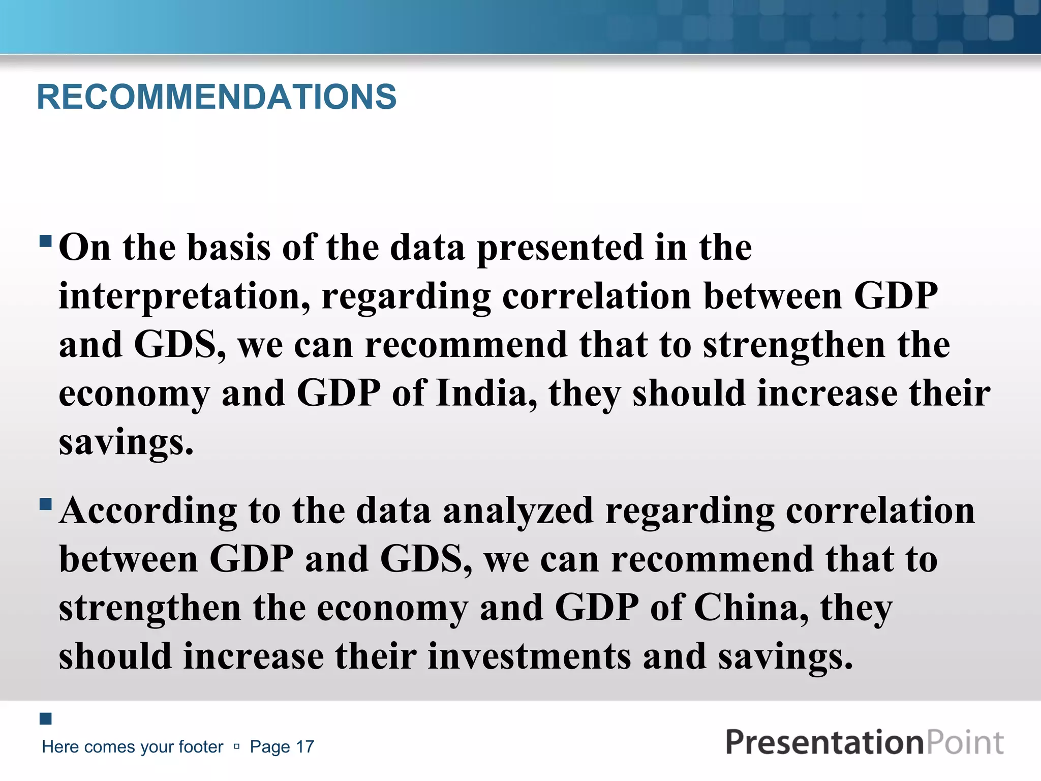 RECOMMENDATIONS



 On the basis of the data presented in the
  interpretation, regarding correlation between GDP
  and GDS, we can recommend that to strengthen the
  economy and GDP of India, they should increase their
  savings.
 According to the data analyzed regarding correlation
  between GDP and GDS, we can recommend that to
  strengthen the economy and GDP of China, they
  should increase their investments and savings.
 comes your footer  Page 17
Here
 