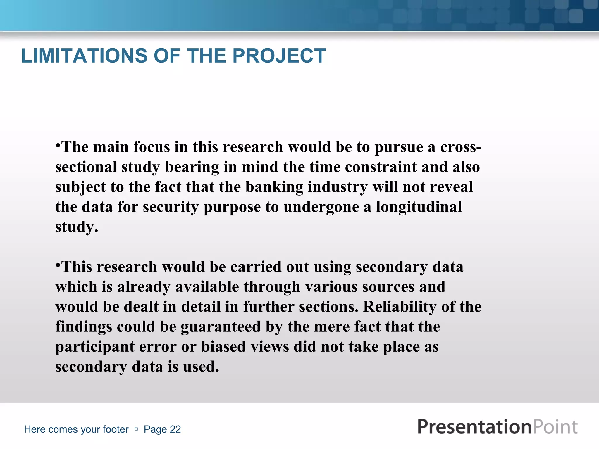 LIMITATIONS OF THE PROJECT



      •The main focus in this research would be to pursue a cross-
      sectional study bearing in mind the time constraint and also
      subject to the fact that the banking industry will not reveal
      the data for security purpose to undergone a longitudinal
      study.

      •This research would be carried out using secondary data
      which is already available through various sources and
      would be dealt in detail in further sections. Reliability of the
      findings could be guaranteed by the mere fact that the
      participant error or biased views did not take place as
      secondary data is used.


Here comes your footer  Page 22
 