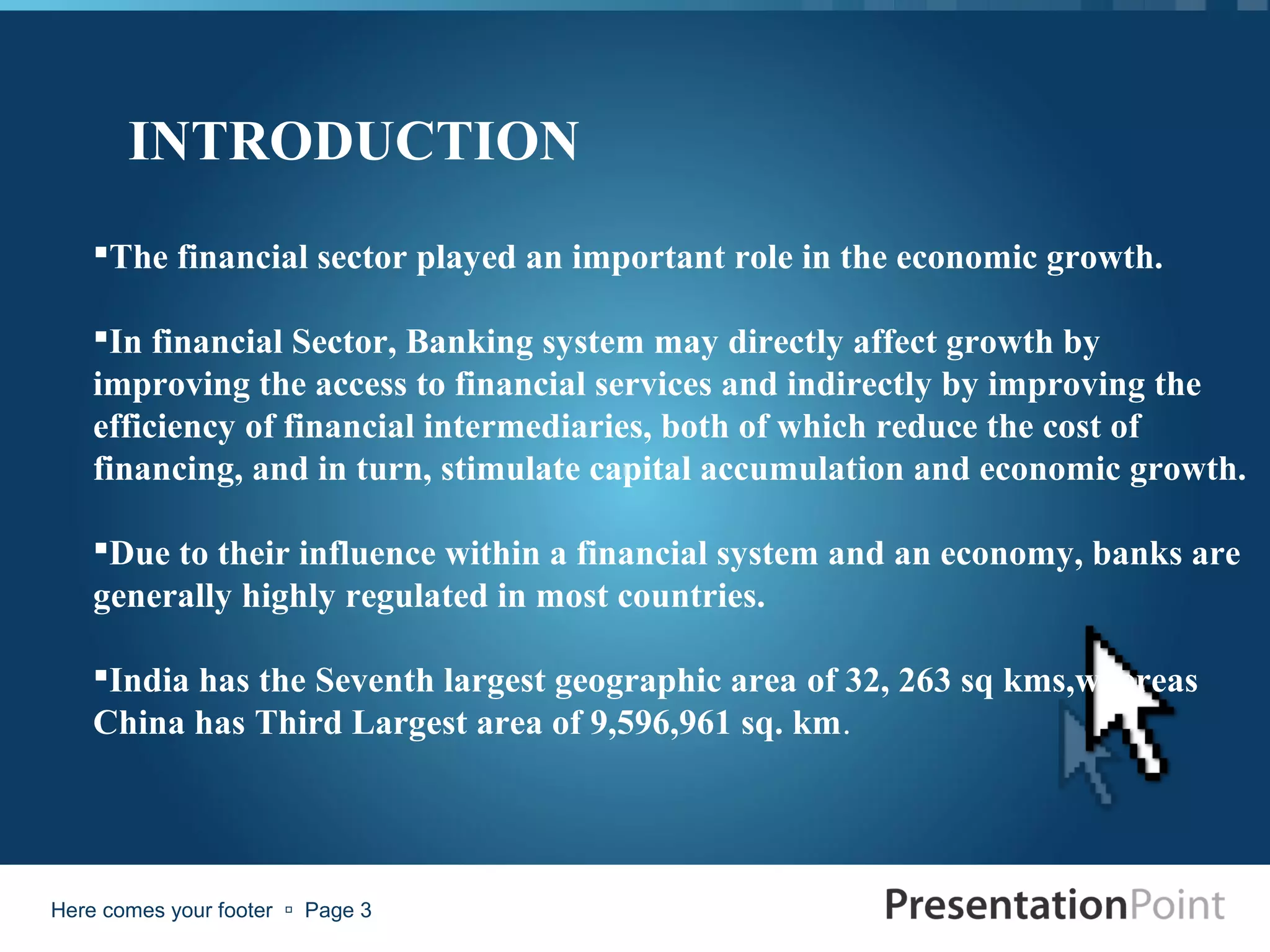 INTRODUCTION
    The financial sector played an important role in the economic growth.

    In financial Sector, Banking system may directly affect growth by
    improving the access to financial services and indirectly by improving the
    efficiency of financial intermediaries, both of which reduce the cost of
    financing, and in turn, stimulate capital accumulation and economic growth.

    Due to their influence within a financial system and an economy, banks are
    generally highly regulated in most countries.

    India has the Seventh largest geographic area of 32, 263 sq kms,whereas
    China has Third Largest area of 9,596,961 sq. km.




Here comes your footer  Page 3
 