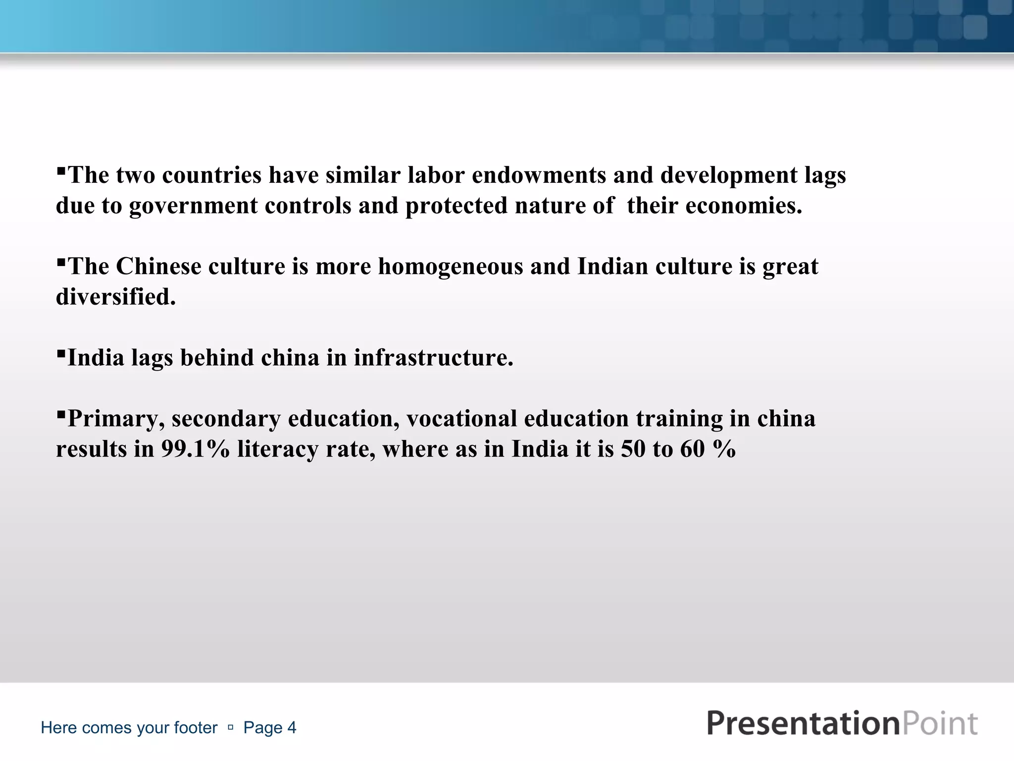 The two countries have similar labor endowments and development lags
 due to government controls and protected nature of their economies.

 The Chinese culture is more homogeneous and Indian culture is great
 diversified.

 India lags behind china in infrastructure.

 Primary, secondary education, vocational education training in china
 results in 99.1% literacy rate, where as in India it is 50 to 60 %




Here comes your footer  Page 4
 