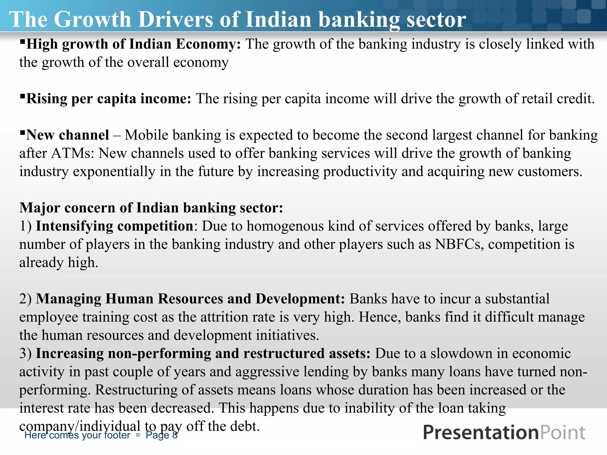 The Growth Drivers of Indian banking sector
 High growth of Indian Economy: The growth of the banking industry is closely linked with
 the growth of the overall economy

 Rising per capita income: The rising per capita income will drive the growth of retail credit.

 New channel – Mobile banking is expected to become the second largest channel for banking
 after ATMs: New channels used to offer banking services will drive the growth of banking
 industry exponentially in the future by increasing productivity and acquiring new customers.

 Major concern of Indian banking sector:
 1) Intensifying competition: Due to homogenous kind of services offered by banks, large
 number of players in the banking industry and other players such as NBFCs, competition is
 already high.

 2) Managing Human Resources and Development: Banks have to incur a substantial
 employee training cost as the attrition rate is very high. Hence, banks find it difficult manage
 the human resources and development initiatives.
 3) Increasing non-performing and restructured assets: Due to a slowdown in economic
 activity in past couple of years and aggressive lending by banks many loans have turned non-
 performing. Restructuring of assets means loans whose duration has been increased or the
 interest rate has been decreased. This happens due to inability of the loan taking
 company/individual to pay off the debt.
  Here comes your footer  Page 8
 