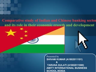 Comparative study of Indian and Chinese banking sector
 and its role in their economic growth and development




                         Presented by:
                         SHIVAM KUMAR (A1802011101)
                                  &
                          TARUNA GULATI (A1802011080)
                         AMITY INTERNATIONAL BUSINESS
                         SCHOOL,NOIDA
 