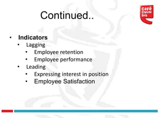 Continued..
•   Indicators
    • Lagging
      • Employee retention
      • Employee performance
    • Leading
      • Expressing interest in position
      • Employee Satisfaction
 
