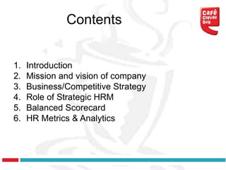 Contents


1.   Introduction
2.   Mission and vision of company
3.   Business/Competitive Strategy
4.   Role of Strategic HRM
5.   Balanced Scorecard
6.   HR Metrics & Analytics
 