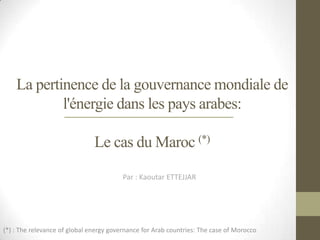 La pertinence de la gouvernance mondiale de
            l'énergie dans les pays arabes:

                               Le cas du Maroc (*)

                                         Par : Kaoutar ETTEJJAR




(*) : The relevance of global energy governance for Arab countries: The case of Morocco
 