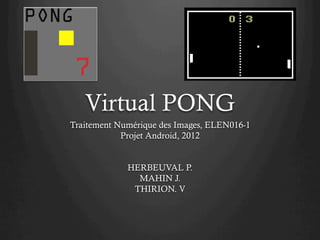 Virtual PONG
Traitement Numérique des Images, ELEN016-1
            Projet Android, 2012


             HERBEUVAL P.
               MAHIN J.
              THIRION. V
 