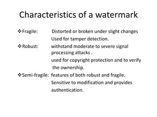 Characteristics of a watermark
Fragile:      Distorted or broken under slight changes
               Used for tamper detection.
Robust:       withstand moderate to severe signal
               processing attacks .
               used for copyright protection and to verify
                the ownership.
Semi-fragile: features of both robust and fragile.
               Sensitive to modification and provides
               authentication.
 
