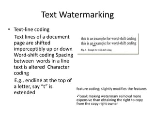 Text Watermarking
• Text-line coding
  Text lines of a document
  page are shifted
  imperceptibly up or down
  Word-shift coding Spacing
  between words in a line
  text is altered Character
  coding
  E.g., endline at the top of
  a letter, say “t” is          feature coding; slightly modifies the features
  extended
                                Goal: making watermark removal more
                                expensive than obtaining the right to copy
                                from the copy right owner
 
