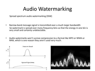 Audio Watermarking
    Spread spectrum audio watermarking (SSW)


•   Narrow-band message signal is transmitted over a much larger bandwidth
    So watermark is spread over many frequency bins so that the energy in one bin is
    very small and certainly undetectable.


•   Audio watermarks won't survive compression to a format like MP3 or WMA or
    M4A, which is one reason they aren't used very much.
 