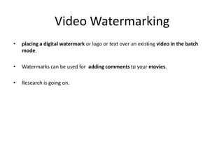 Video Watermarking
•   placing a digital watermark or logo or text over an existing video in the batch
    mode.

•   Watermarks can be used for adding comments to your movies.

•   Research is going on.
 