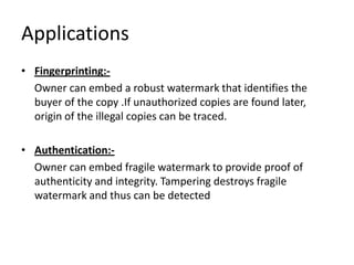 Applications
• Fingerprinting:-
  Owner can embed a robust watermark that identifies the
  buyer of the copy .If unauthorized copies are found later,
  origin of the illegal copies can be traced.

• Authentication:-
  Owner can embed fragile watermark to provide proof of
  authenticity and integrity. Tampering destroys fragile
  watermark and thus can be detected
 