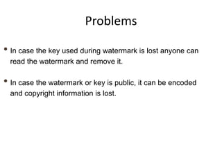 Problems

• In case the key used during watermark is lost anyone can
  read the watermark and remove it.

• In case the watermark or key is public, it can be encoded
  and copyright information is lost.
 