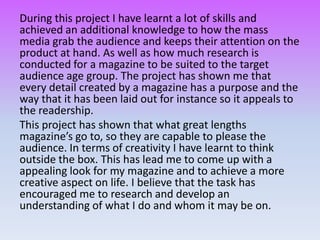 During this project I have learnt a lot of skills and
achieved an additional knowledge to how the mass
media grab the audience and keeps their attention on the
product at hand. As well as how much research is
conducted for a magazine to be suited to the target
audience age group. The project has shown me that
every detail created by a magazine has a purpose and the
way that it has been laid out for instance so it appeals to
the readership.
This project has shown that what great lengths
magazine’s go to, so they are capable to please the
audience. In terms of creativity I have learnt to think
outside the box. This has lead me to come up with a
appealing look for my magazine and to achieve a more
creative aspect on life. I believe that the task has
encouraged me to research and develop an
understanding of what I do and whom it may be on.
 